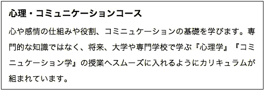 心や感情の仕組みや役割、コミニュケーションの基礎を学びます。専門的な知識ではなく、将来、大学や専門学校で学ぶ『心理学』『コミニュケーション学』の授業へスムーズに入れるようにカリキュラムが組まれています。