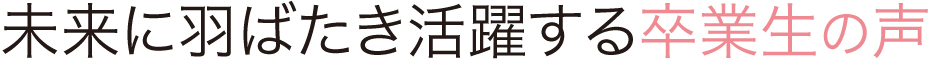 未来に羽ばたき
活躍する卒業生の声